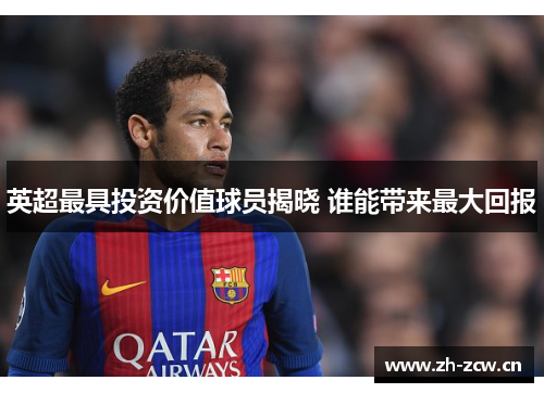 英超最具投资价值球员揭晓 谁能带来最大回报 英超最具投资价值球员揭晓 谁能带来最大回报