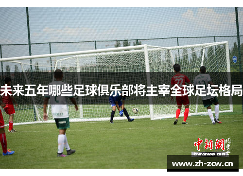 未来五年哪些足球俱乐部将主宰全球足坛格局 未来五年哪些足球俱乐部将主宰全球足坛格局