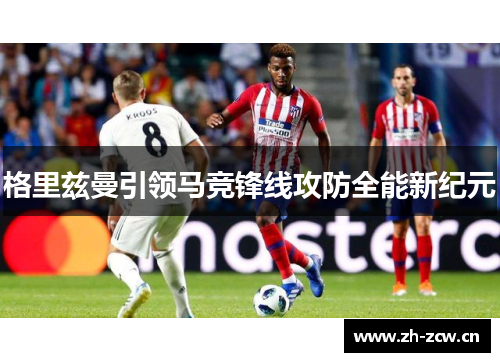 格里兹曼引领马竞锋线攻防全能新纪元