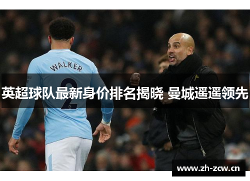 英超球队最新身价排名揭晓 曼城遥遥领先 英超球队最新身价排名揭晓 曼城遥遥领先