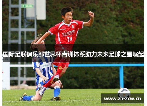 国际足联俱乐部世界杯青训体系助力未来足球之星崛起
